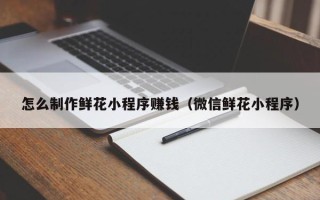 伊川怎么制作鲜花小程序赚钱（微信鲜花小程序）